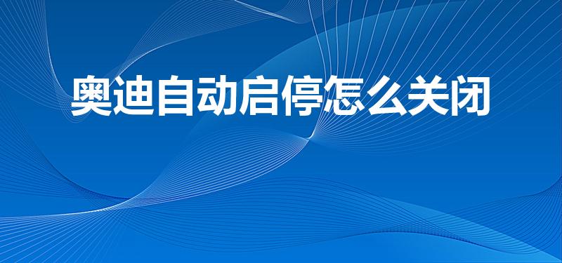 奥迪自动启停怎么关闭【奥迪自动启停如何关闭】