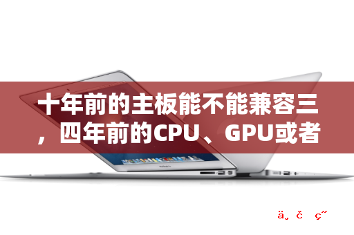 十年前的主板能不能兼容三 四年前的CPU、GPU或者内存条 能的话有什么推荐吗