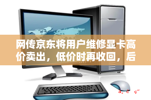 网传京东将用户维修显卡高价卖出 低价时再收回 后因显卡有价无市导致穿仓 真实性如何