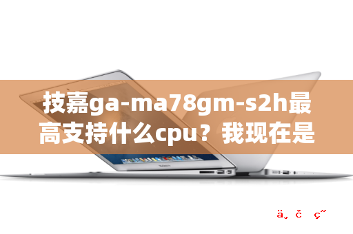 技嘉ga-ma78gm-s2h最高支持什么cpu 我现在是5000+ 最高可以升级到哪种cpu