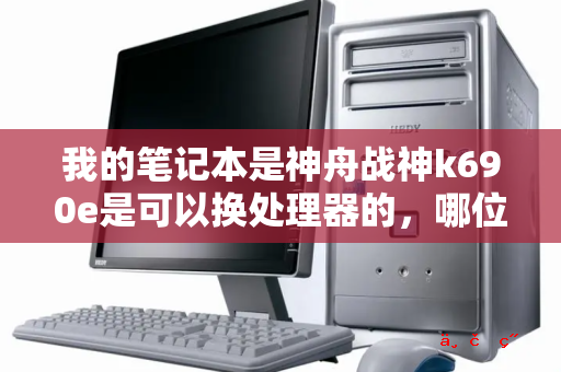 我的笔记本是神舟战神k690e是可以换处理器的 哪位大神知道可以换什么处理器 我怕他不匹配烧了