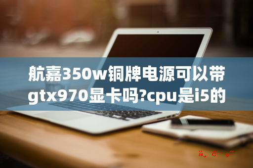 航嘉350w铜牌电源可以带gtx970显卡吗 cpu是i5的4690