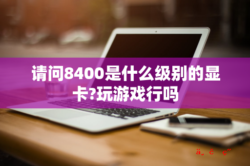 请问8400是什么级别的显卡?玩游戏行吗