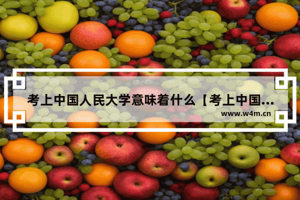 考上中国人民大学意味着什么【考上中国人民大学对我的职业发展有何影响】