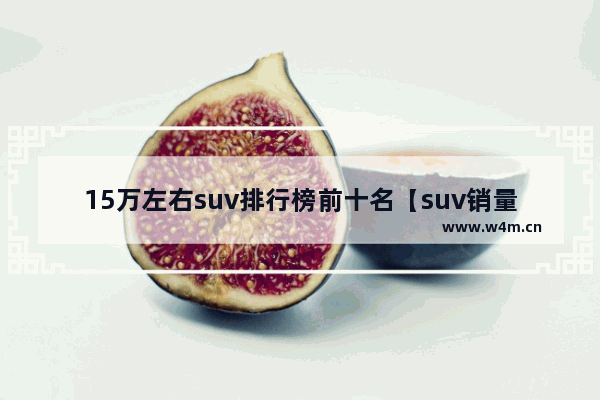 15万左右suv排行榜前十名【suv销量排行榜前十口碑最好】