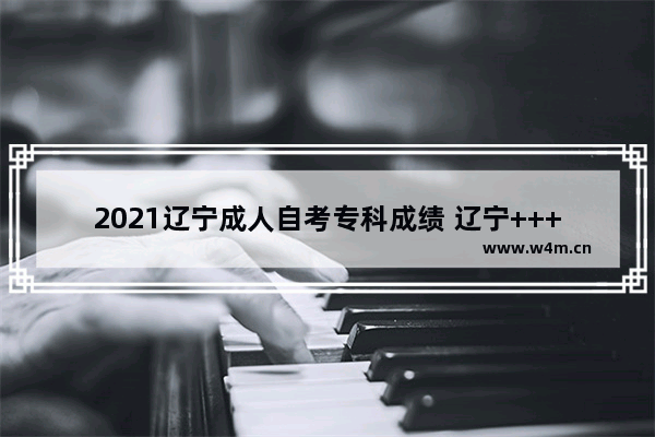 2021辽宁成人自考专科成绩 辽宁++++分数线公布