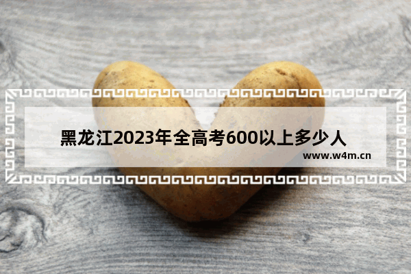 黑龙江2023年全高考600以上多少人 每年黑龙江高考分数线