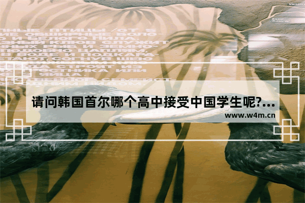 请问韩国首尔哪个高中接受中国学生呢?分数线是多少 韩国高考分数线不同地区