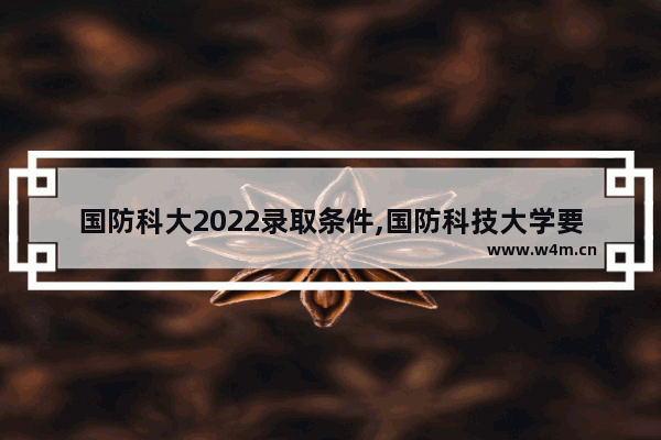 国防科大2022录取条件,国防科技大学要多少分2017年国防科技大学录取分数线