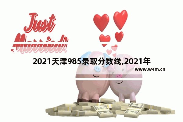 2021天津985录取分数线,2021年天津211学校分数线