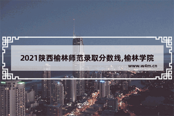 2021陕西榆林师范录取分数线,榆林学院2021年录取分数线