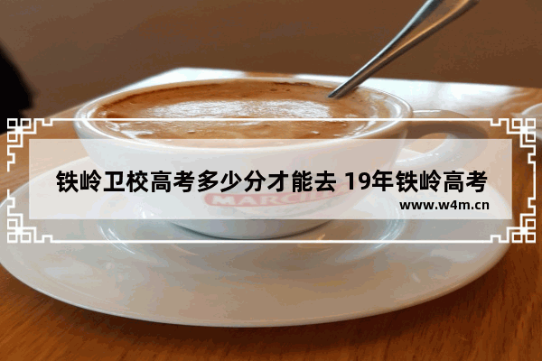 铁岭卫校高考多少分才能去 19年铁岭高考分数线多少