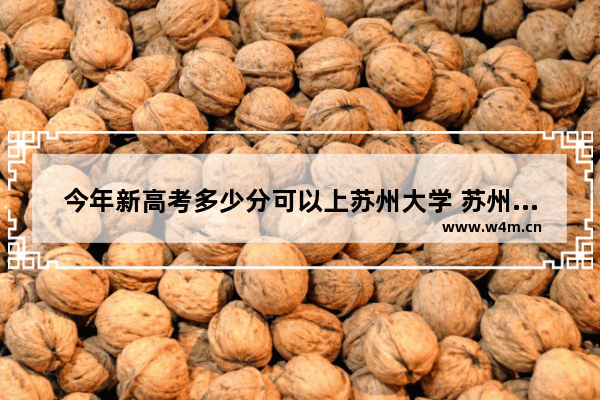 今年新高考多少分可以上苏州大学 苏州大学外省高考分数线