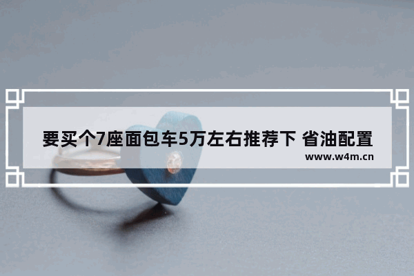 要买个7座面包车5万左右推荐下 省油配置高 7座五万左右自动挡新车推荐一下