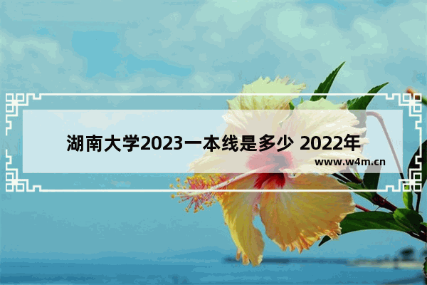 湖南大学2023一本线是多少 2022年湖南高考各高校录取分数线