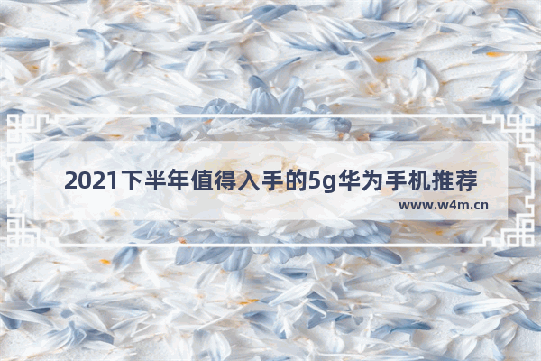 2021下半年值得入手的5g华为手机推荐 2021年华为5g手机2500元左右价格的哪款手机好