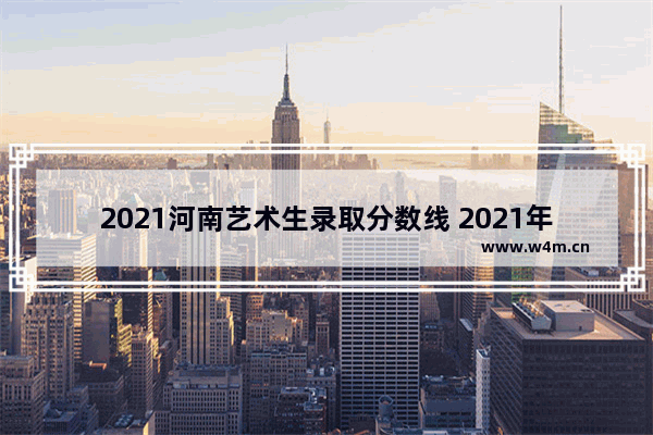 2021河南艺术生录取分数线 2021年河南高考本科艺术分数线