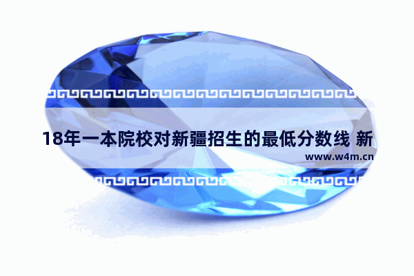 18年一本院校对新疆招生的最低分数线 新疆高考分数线 一本