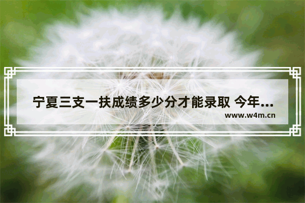 宁夏三支一扶成绩多少分才能录取 今年宁夏中考各个学校录取分数线