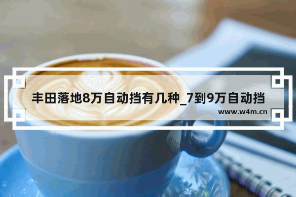 丰田落地8万自动挡有几种_7到9万自动挡车推荐