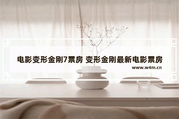 电影变形金刚7票房 变形金刚最新电影票房排行榜第一