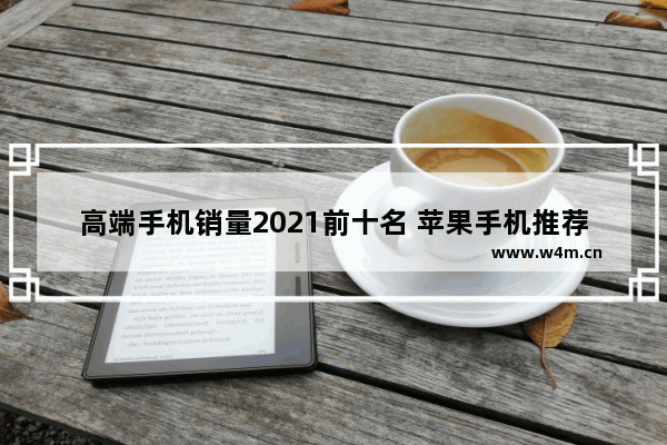 高端手机销量2021前十名 苹果手机推荐排行榜高端