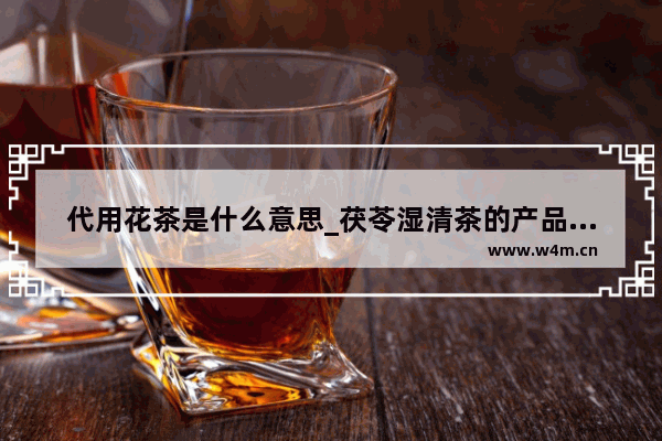 代用花茶是什么意思_茯苓湿清茶的产品类型是什么