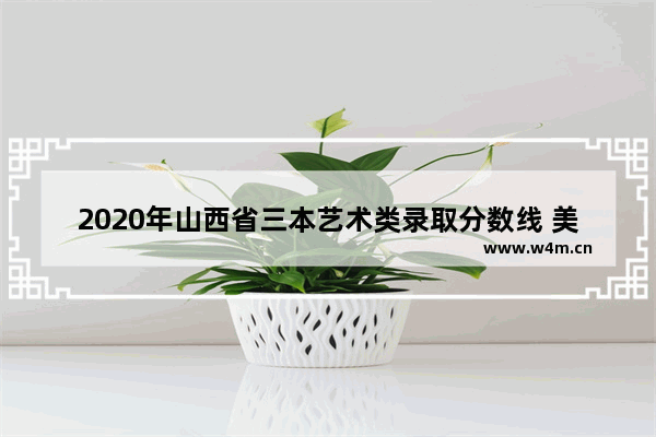 2020年山西省三本艺术类录取分数线 美术生高考分数线三本