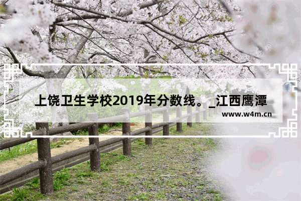 上饶卫生学校2019年分数线。_江西鹰潭卫校好不好