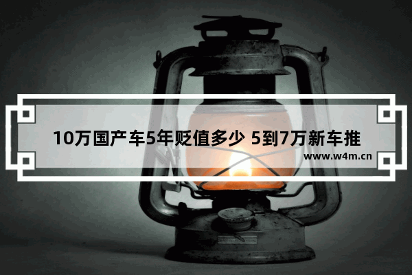 10万国产车5年贬值多少 5到7万新车推荐国产车