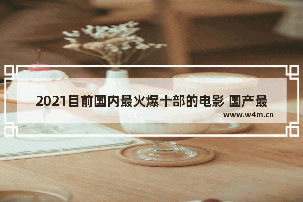 2021目前国内最火爆十部的电影 国产最新电影推荐排行榜前十名有哪些名字好听