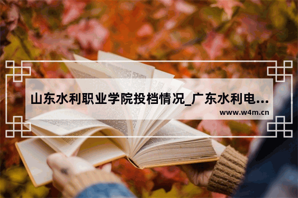 山东水利职业学院投档情况_广东水利电力职业技术学院官网2023年春季高考分数线