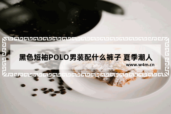 黑色短袖POLO男装配什么裤子 夏季潮人穿搭男短袖