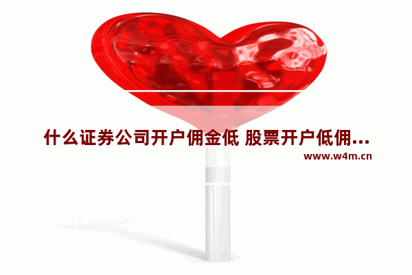 什么证券公司开户佣金低 股票开户低佣金券商