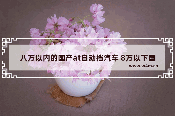 八万以内的国产at自动挡汽车 8万以下国产新车推荐哪款车最好开