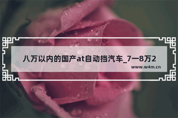 八万以内的国产at自动挡汽车_7一8万2021年能买什么新车