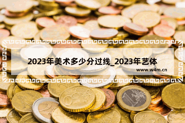 2023年美术多少分过线_2023年艺体生录取分数线计算方式