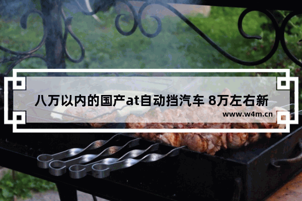 八万以内的国产at自动挡汽车 8万左右新车推荐国产车型轿车