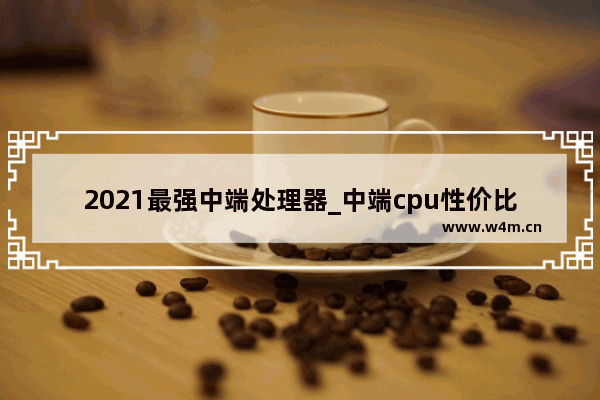 2021最强中端处理器_中端cpu性价比推荐