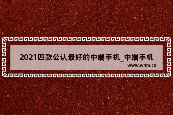 2021四款公认最好的中端手机_中端手机是什么意思