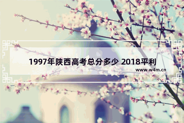 1997年陕西高考总分多少 2018平利县高考分数线