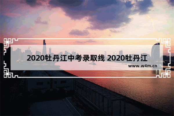 2020牡丹江中考录取线 2020牡丹江高考分数线