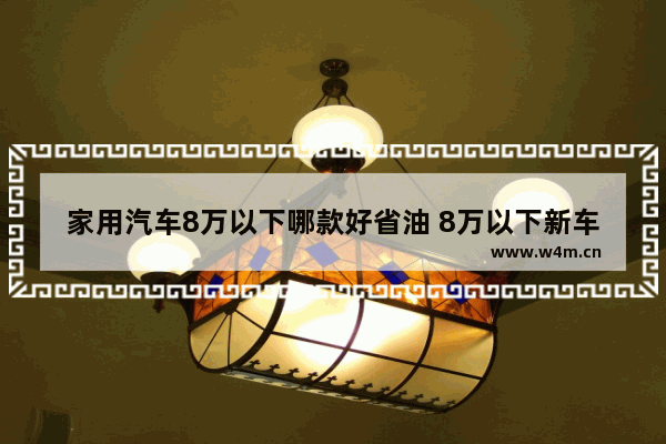 家用汽车8万以下哪款好省油 8万以下新车推荐哪款车型最好开省油