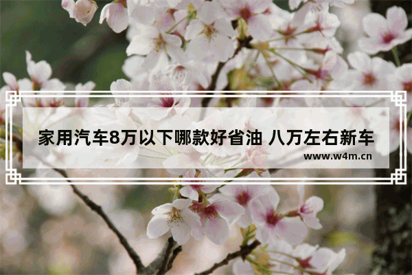 家用汽车8万以下哪款好省油 八万左右新车推荐哪款车好开省油又省钱