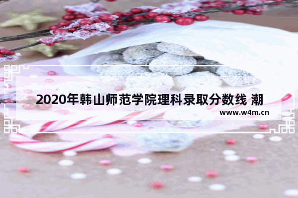 2020年韩山师范学院理科录取分数线 潮州师范学院高考分数线