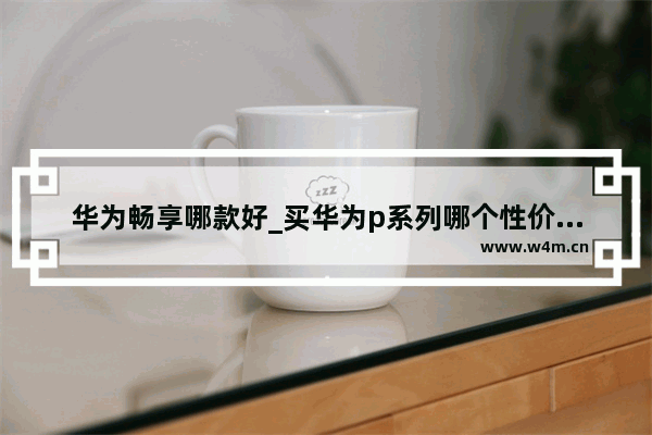 华为畅享哪款好_买华为p系列哪个性价比高