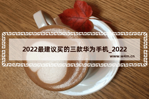 2022最建议买的三款华为手机_2022买华为哪部手机好