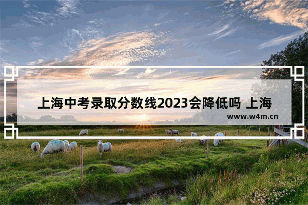 上海中考录取分数线2023会降低吗 上海高考分数线会下降吗