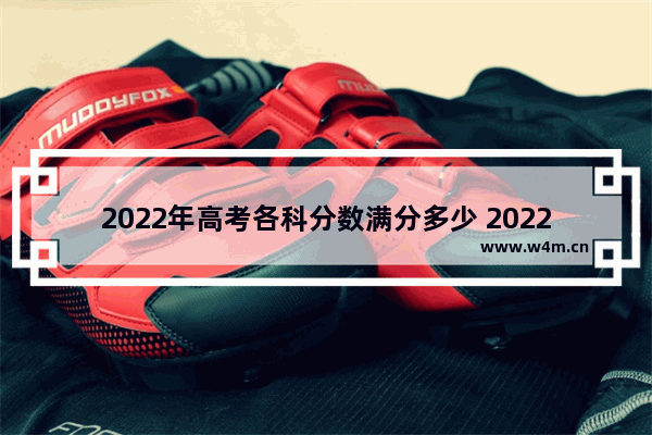 2022年高考各科分数满分多少 2022各省市高考分数线