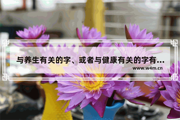 与养生有关的字、或者与健康有关的字有哪些？越全越好 分享健康养生小窍门